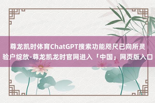 尊龙凯时体育ChatGPT搜索功能咫尺已向所灵验户绽放-尊龙凯龙时官网进入「中国」网页版入口