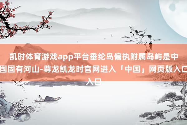 凯时体育游戏app平台垂纶岛偏执附属岛屿是中国固有河山-尊龙凯龙时官网进入「中国」网页版入口