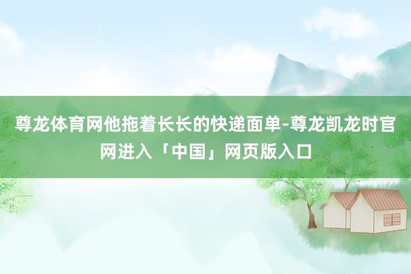 尊龙体育网他拖着长长的快递面单-尊龙凯龙时官网进入「中国」网页版入口