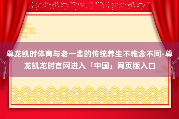 尊龙凯时体育与老一辈的传统养生不雅念不同-尊龙凯龙时官网进入「中国」网页版入口
