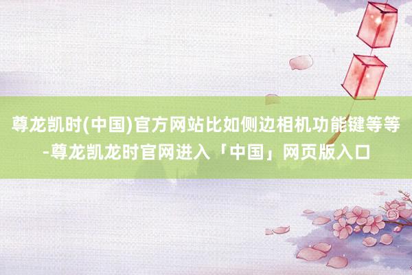 尊龙凯时(中国)官方网站比如侧边相机功能键等等-尊龙凯龙时官网进入「中国」网页版入口