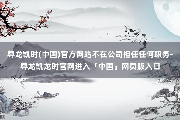 尊龙凯时(中国)官方网站不在公司担任任何职务-尊龙凯龙时官网进入「中国」网页版入口