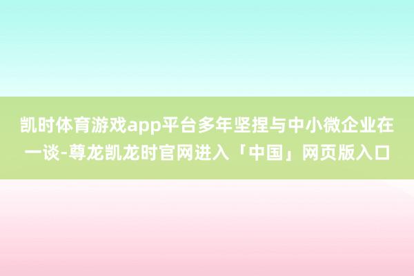 凯时体育游戏app平台多年坚捏与中小微企业在一谈-尊龙凯龙时官网进入「中国」网页版入口