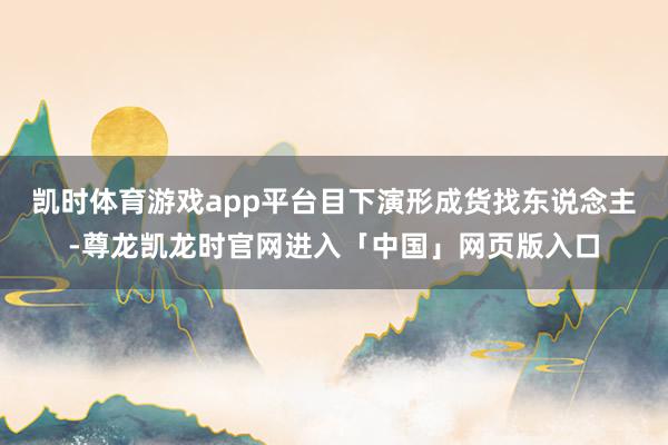 凯时体育游戏app平台目下演形成货找东说念主-尊龙凯龙时官网进入「中国」网页版入口