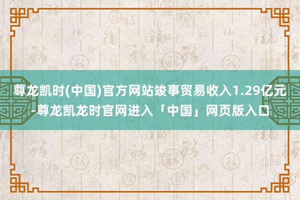 尊龙凯时(中国)官方网站竣事贸易收入1.29亿元-尊龙凯龙时官网进入「中国」网页版入口