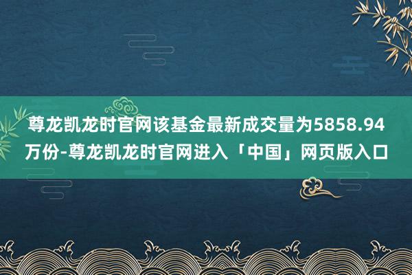 尊龙凯龙时官网该基金最新成交量为5858.94万份-尊龙凯龙时官网进入「中国」网页版入口