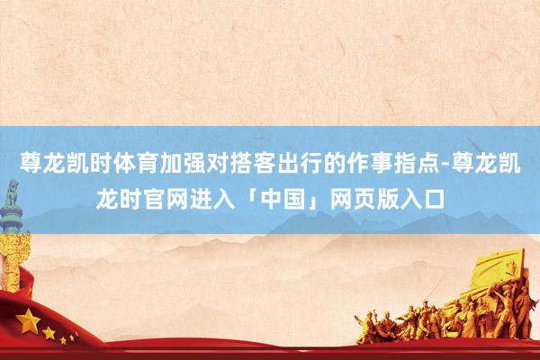 尊龙凯时体育加强对搭客出行的作事指点-尊龙凯龙时官网进入「中国」网页版入口