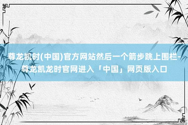 尊龙凯时(中国)官方网站然后一个箭步跳上围栏-尊龙凯龙时官网进入「中国」网页版入口